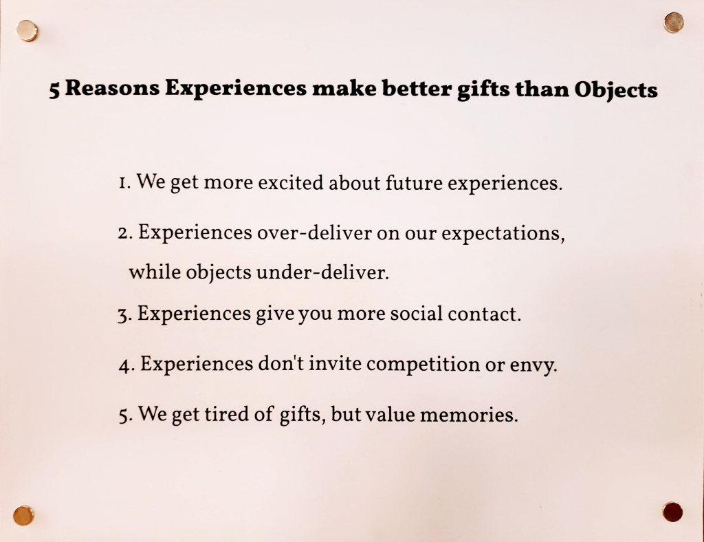 5 reasons experiences make better gifts than objects. we get more excited about future experiences. experiences over-deliver on our expectations while objects under-deliver. experiences give you more social contact. experiences don't invite competition or envy. we get tired of gifts but value memories.